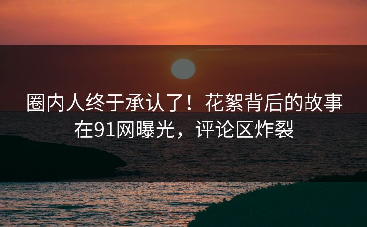 圈内人终于承认了！花絮背后的故事在91网曝光，评论区炸裂