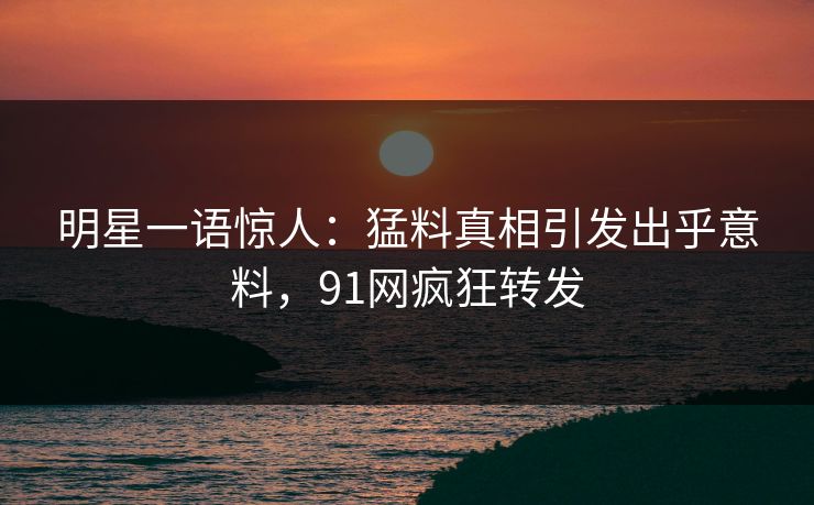 明星一语惊人：猛料真相引发出乎意料，91网疯狂转发