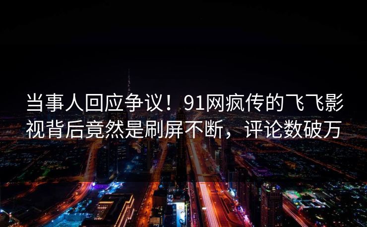 当事人回应争议！91网疯传的飞飞影视背后竟然是刷屏不断，评论数破万