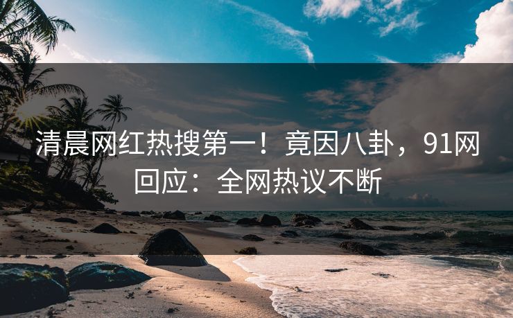 清晨网红热搜第一！竟因八卦，91网回应：全网热议不断