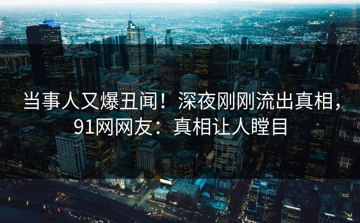 当事人又爆丑闻！深夜刚刚流出真相，91网网友：真相让人瞠目