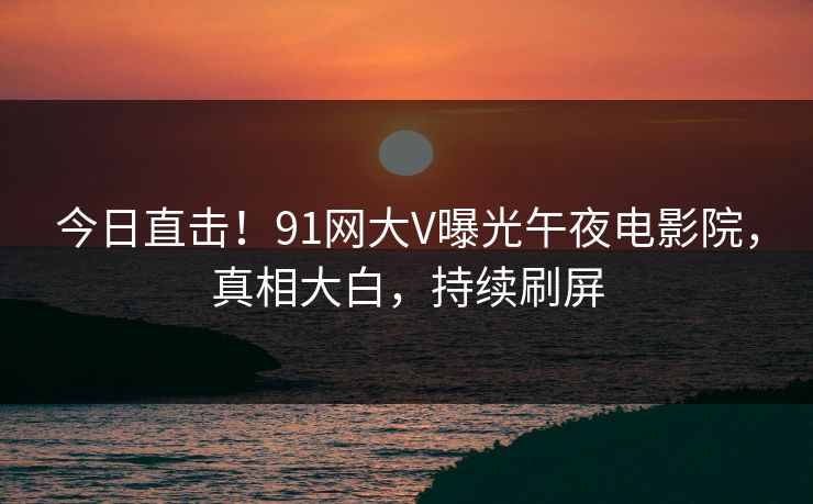今日直击！91网大V曝光午夜电影院，真相大白，持续刷屏