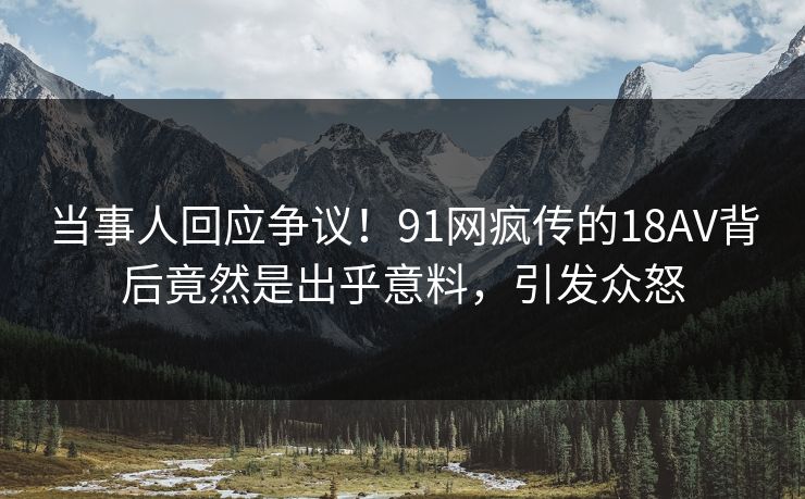 当事人回应争议！91网疯传的18AV背后竟然是出乎意料，引发众怒