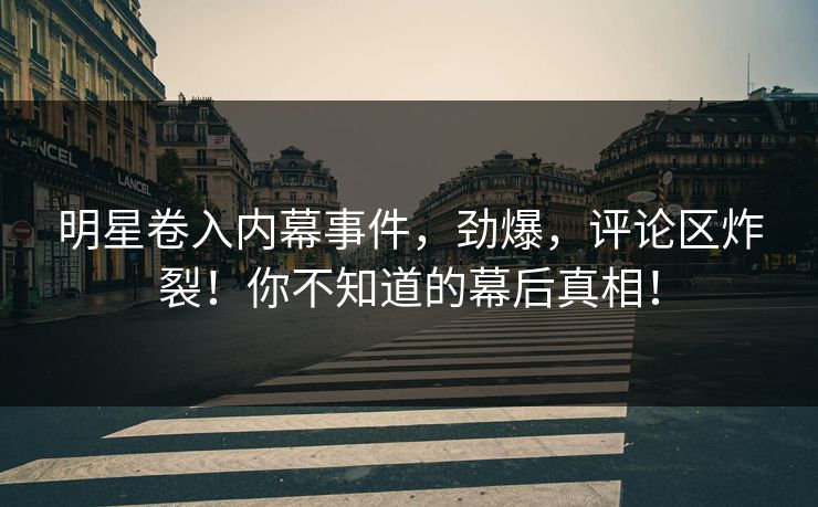 明星卷入内幕事件，劲爆，评论区炸裂！你不知道的幕后真相！