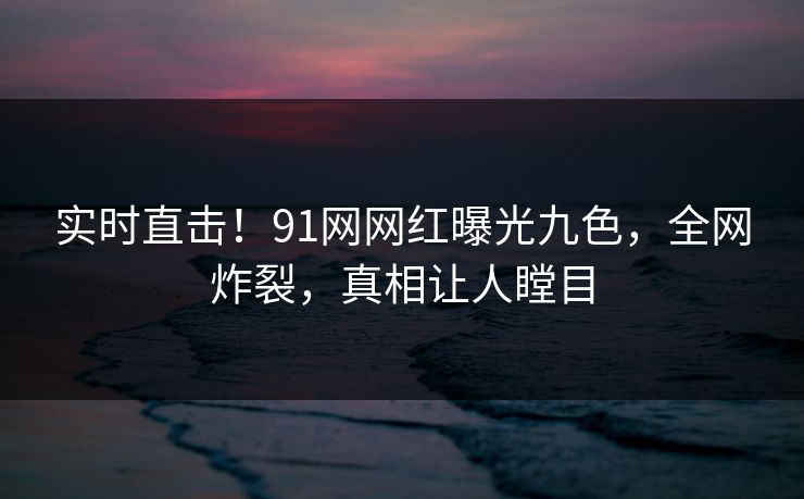 实时直击!91网网红曝光九色,全网炸裂,真相让人瞠目