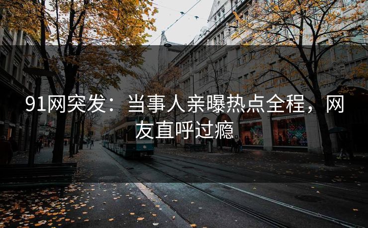 91网突发：当事人亲曝热点全程，网友直呼过瘾
