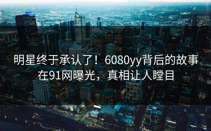 明星终于承认了!6080yy背后的故事在91网曝光,真相让人瞠目