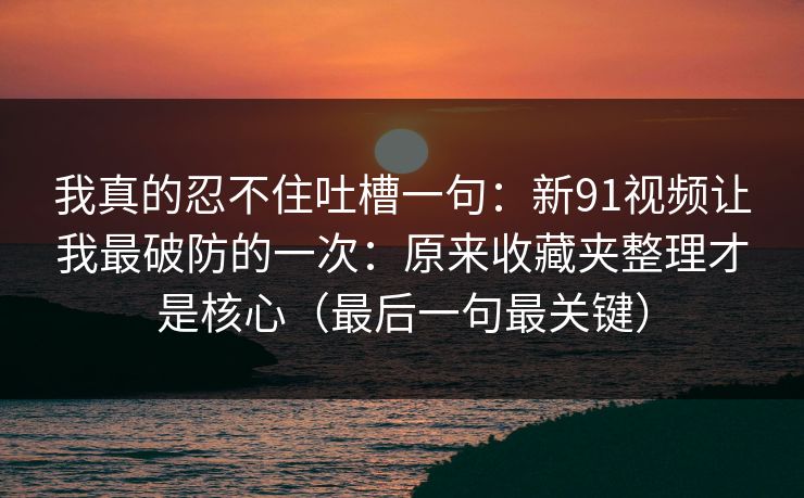 我真的忍不住吐槽一句:新91视频让我最破防的一次:原来收藏夹整理才是核心(最后一句最关键) 我真的忍不住吐槽一句:新91视频让我最破防的一次:原来收藏夹整理才是核心(最后一句最关键)