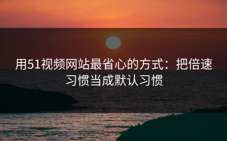 用51视频网站最省心的方式：把倍速习惯当成默认习惯