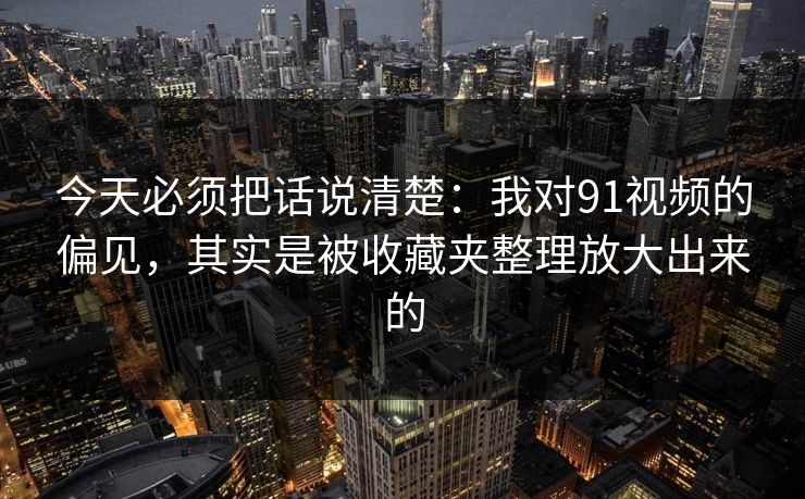 今天必须把话说清楚：我对91视频的偏见，其实是被收藏夹整理放大出来的
