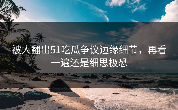被人翻出51吃瓜争议边缘细节，再看一遍还是细思极恐