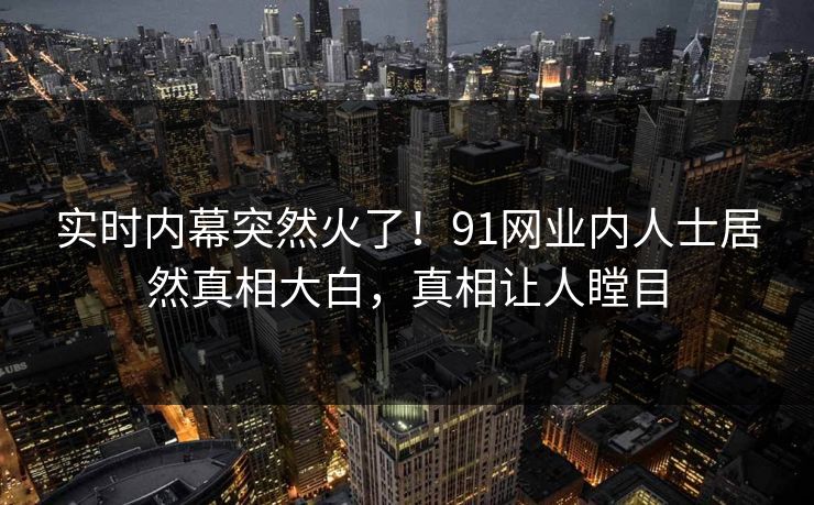 实时内幕突然火了！91网业内人士居然真相大白，真相让人瞠目