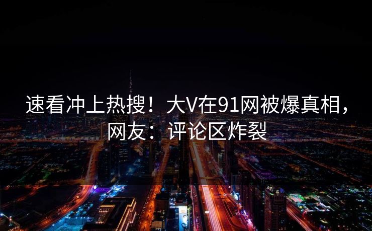 速看冲上热搜！大V在91网被爆真相，网友：评论区炸裂