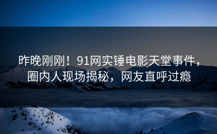 昨晚刚刚！91网实锤电影天堂事件，圈内人现场揭秘，网友直呼过瘾