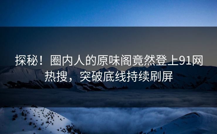 探秘！圈内人的原味阁竟然登上91网热搜，突破底线持续刷屏