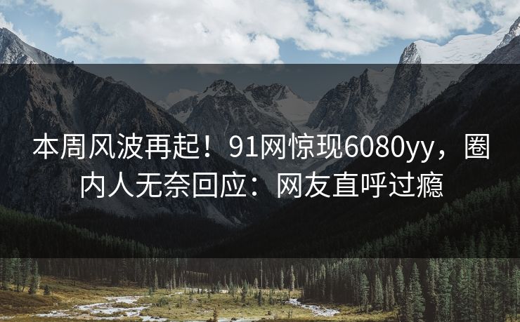 本周风波再起！91网惊现6080yy，圈内人无奈回应：网友直呼过瘾