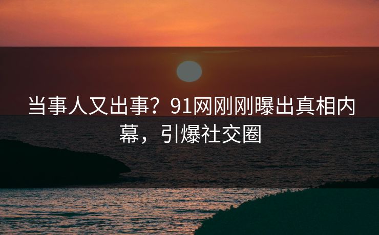 当事人又出事？91网刚刚曝出真相内幕，引爆社交圈