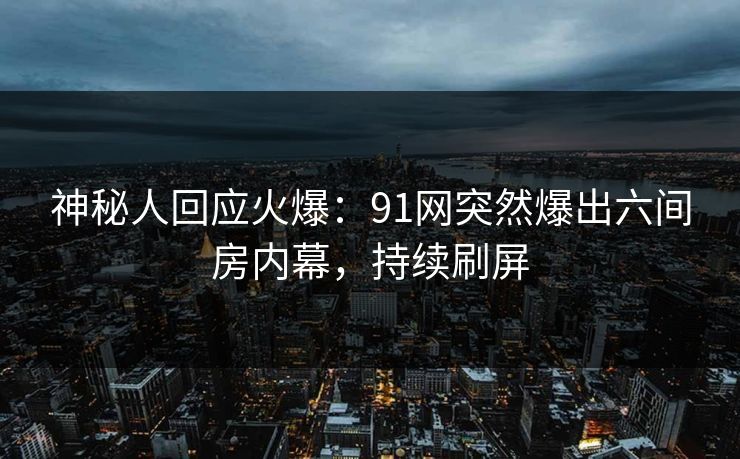神秘人回应火爆：91网突然爆出六间房内幕，持续刷屏