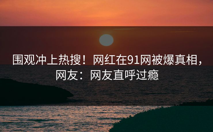 围观冲上热搜！网红在91网被爆真相，网友：网友直呼过瘾