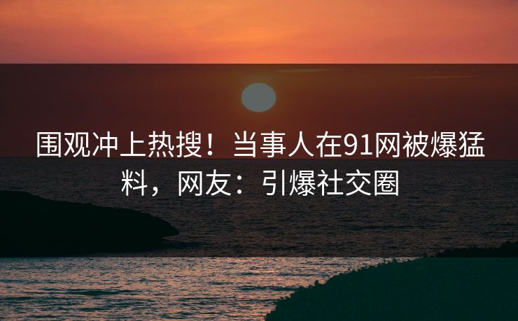 围观冲上热搜！当事人在91网被爆猛料，网友：引爆社交圈