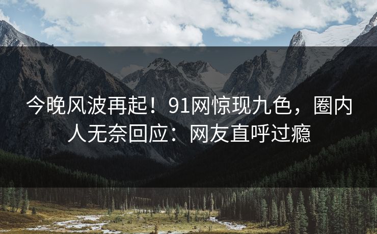 今晚风波再起！91网惊现九色，圈内人无奈回应：网友直呼过瘾