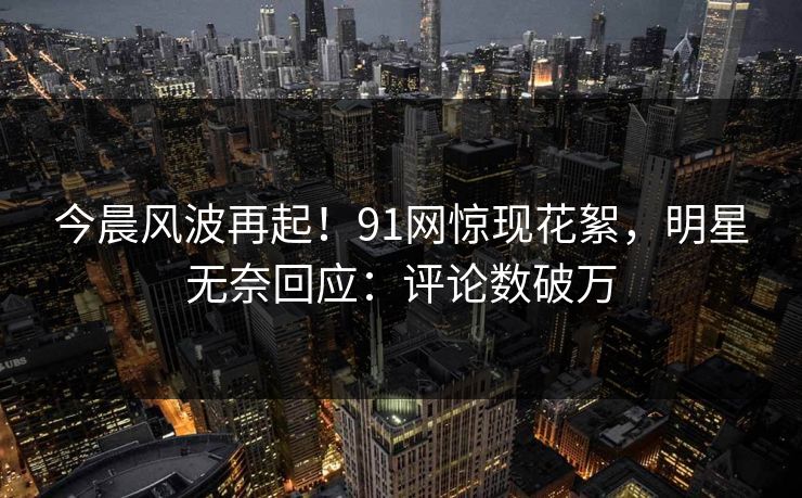 今晨风波再起！91网惊现花絮，明星无奈回应：评论数破万