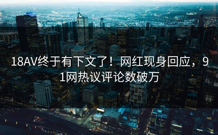 18AV终于有下文了！网红现身回应，91网热议评论数破万