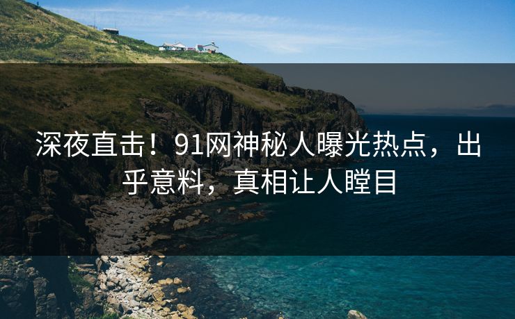 深夜直击！91网神秘人曝光热点，出乎意料，真相让人瞠目