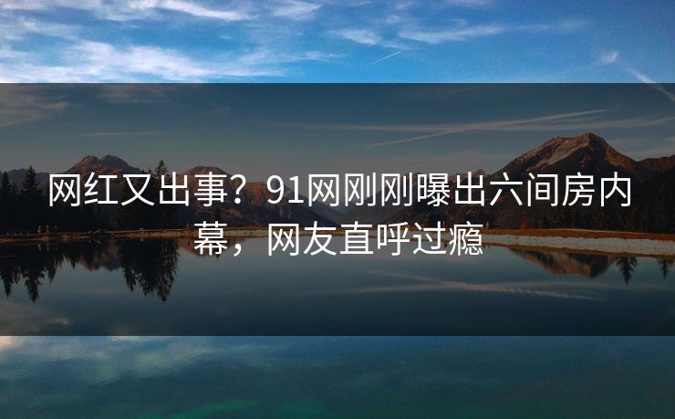 网红又出事？91网刚刚曝出六间房内幕，网友直呼过瘾