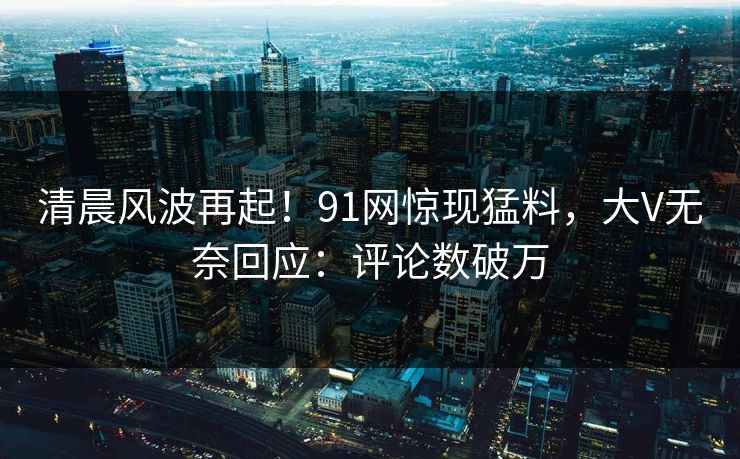 清晨风波再起！91网惊现猛料，大V无奈回应：评论数破万