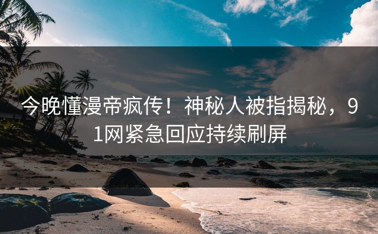 今晚懂漫帝疯传！神秘人被指揭秘，91网紧急回应持续刷屏