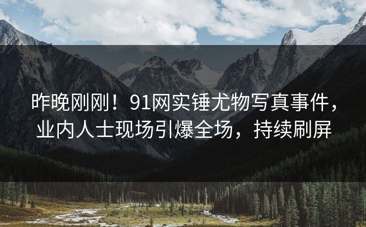昨晚刚刚！91网实锤尤物写真事件，业内人士现场引爆全场，持续刷屏