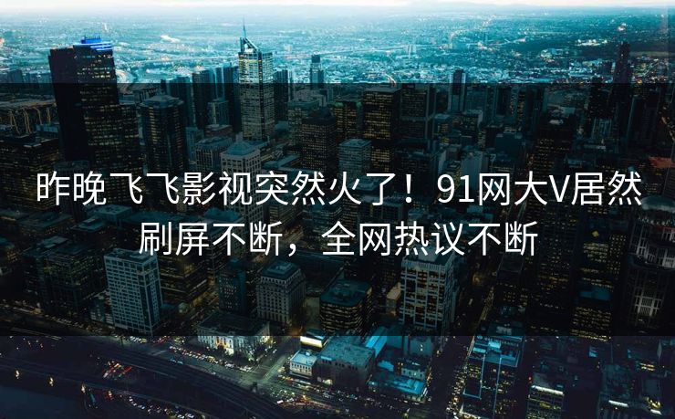 昨晚飞飞影视突然火了！91网大V居然刷屏不断，全网热议不断