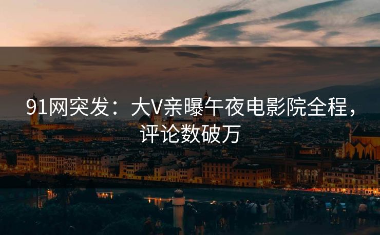 91网突发：大V亲曝午夜电影院全程，评论数破万