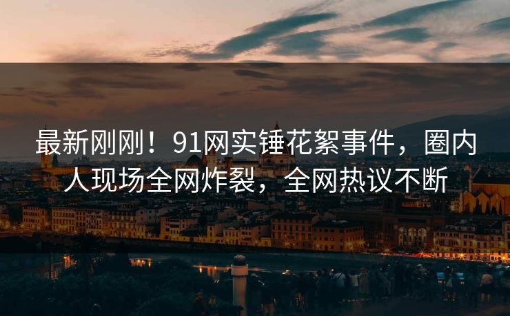 最新刚刚！91网实锤花絮事件，圈内人现场全网炸裂，全网热议不断