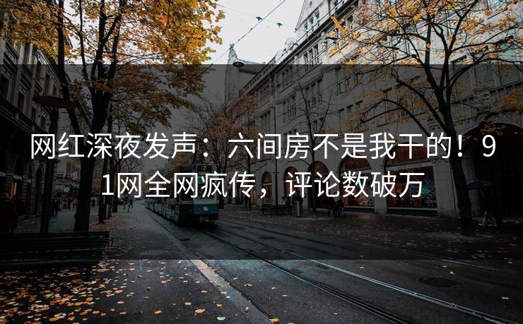 网红深夜发声：六间房不是我干的！91网全网疯传，评论数破万