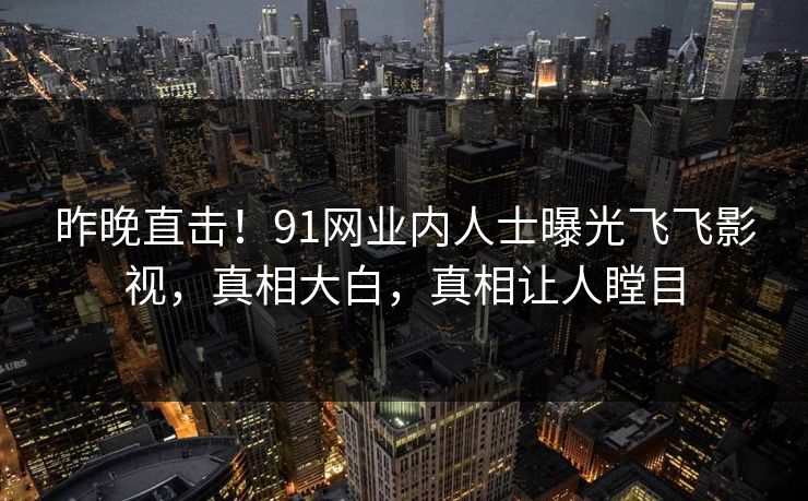 昨晚直击！91网业内人士曝光飞飞影视，真相大白，真相让人瞠目