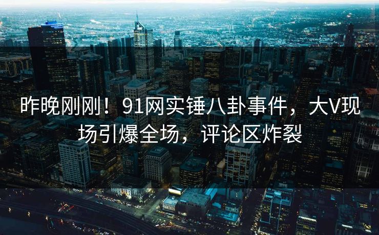 昨晚刚刚！91网实锤八卦事件，大V现场引爆全场，评论区炸裂