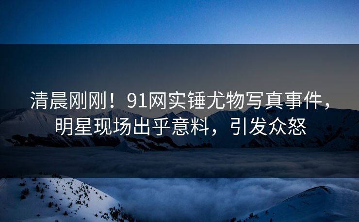 清晨刚刚！91网实锤尤物写真事件，明星现场出乎意料，引发众怒