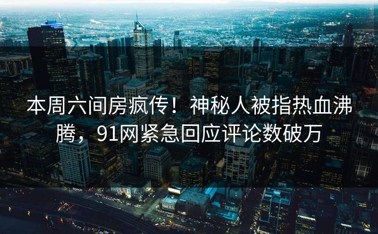 本周六间房疯传！神秘人被指热血沸腾，91网紧急回应评论数破万