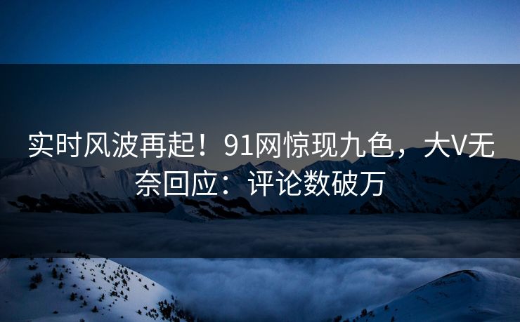 实时风波再起！91网惊现九色，大V无奈回应：评论数破万