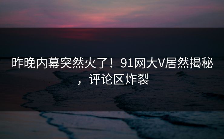 昨晚内幕突然火了！91网大V居然揭秘，评论区炸裂