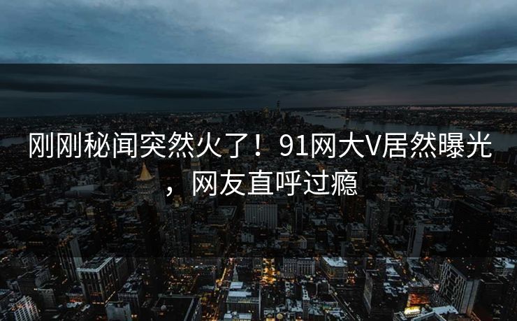 刚刚秘闻突然火了！91网大V居然曝光，网友直呼过瘾