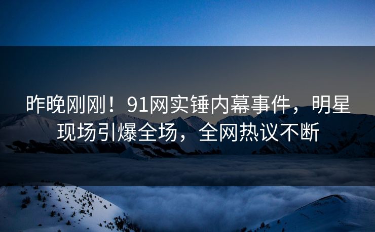 昨晚刚刚！91网实锤内幕事件，明星现场引爆全场，全网热议不断