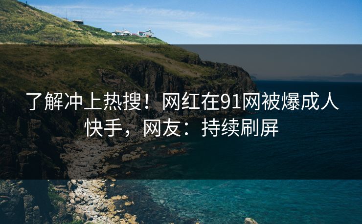 了解冲上热搜！网红在91网被爆成人快手，网友：持续刷屏