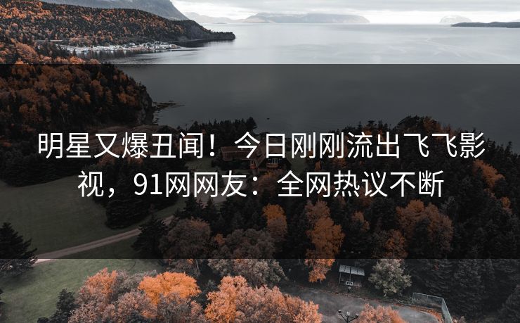 明星又爆丑闻！今日刚刚流出飞飞影视，91网网友：全网热议不断
