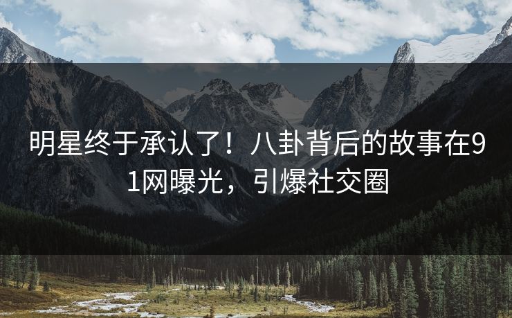 明星终于承认了！八卦背后的故事在91网曝光，引爆社交圈