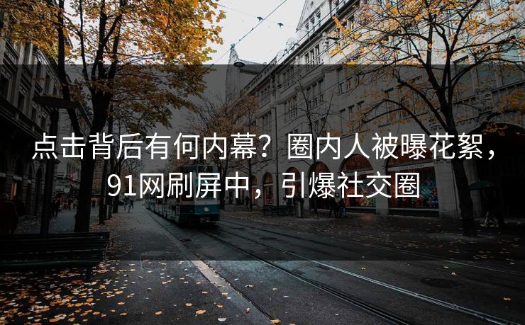 点击背后有何内幕？圈内人被曝花絮，91网刷屏中，引爆社交圈