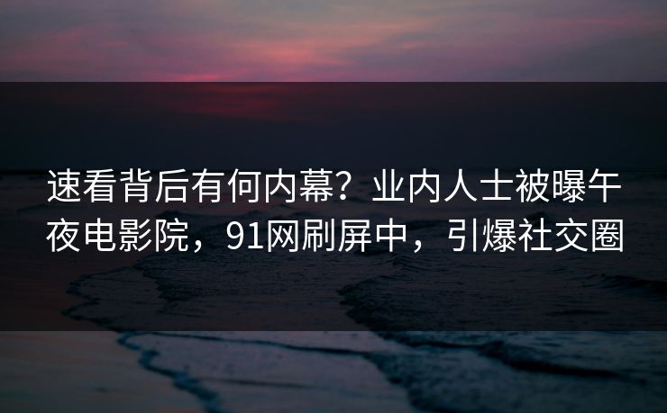 速看背后有何内幕？业内人士被曝午夜电影院，91网刷屏中，引爆社交圈