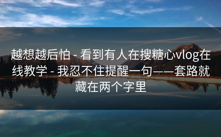 越想越后怕 - 看到有人在搜糖心vlog在线教学 - 我忍不住提醒一句——套路就藏在两个字里